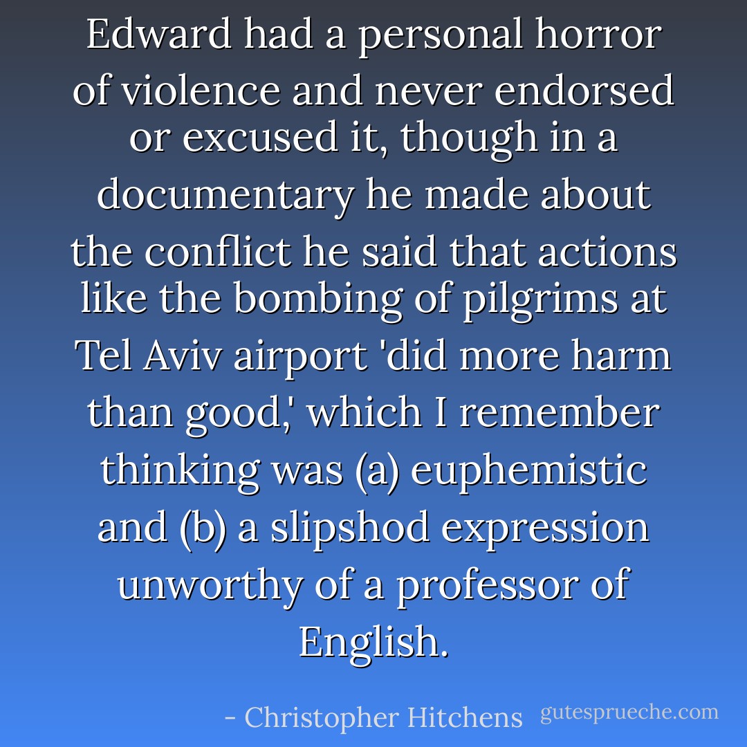 Edward had a personal horror of violence and never endorsed or excused it, though in a documentary he made about the conflict he said that actions like the bombing of pilgrims at Tel Aviv airport 'did more harm than good,' which I remember thinking was (a) euphemistic and (b) a slipshod expression unworthy of a professor of English. - Christopher Hitchens