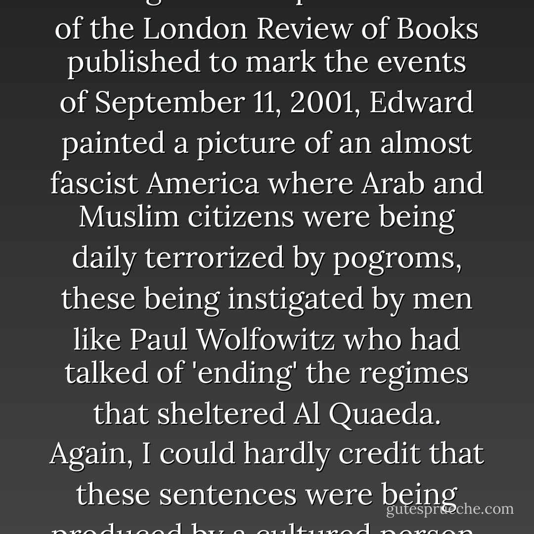 Then all at once our personal and political quarrels were made very abruptly to converge. In the special edition of the <i>London Review of Books</i> published to mark the events of September 11, 2001, Edward painted a picture of an almost fascist America where Arab and Muslim citizens were being daily terrorized by pogroms, these being instigated by men like Paul Wolfowitz who had talked of 'ending' the regimes that sheltered Al Quaeda. Again, I could hardly credit that these sentences were being produced by a cultured person, let alone printed by a civilized publication. - Christopher Hitchens