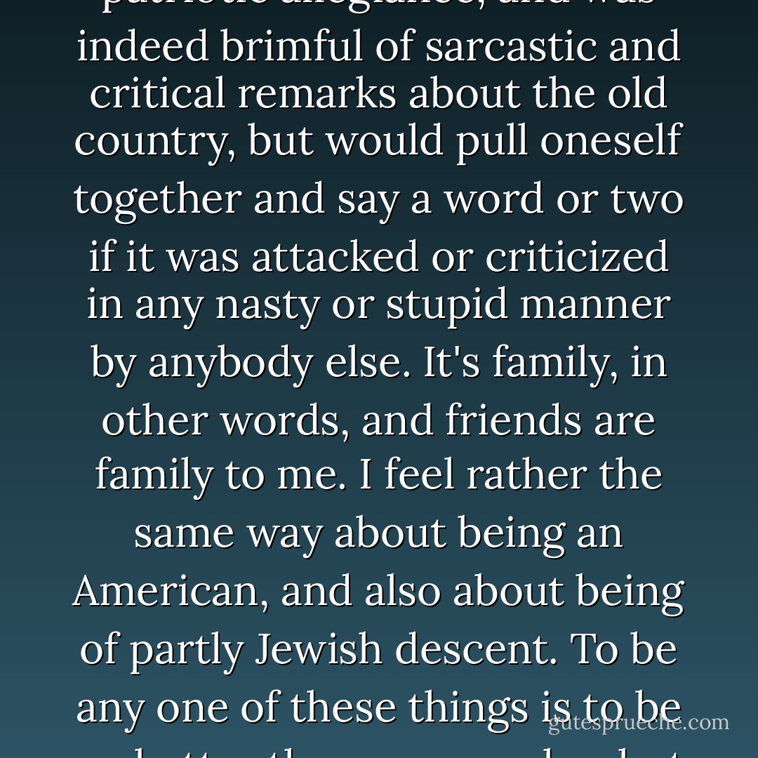 I certainly didn't concur with Edward on everything, but I was damned if I would hear him abused without saying a word. And I think this may be worth setting down, because there are other allegiances that can be stress-tested in comparable ways. It used to be a slight hallmark of being English or British that one didn't make a big thing out of patriotic allegiance, and was indeed brimful of sarcastic and critical remarks about the old country, but would pull oneself together and say a word or two if it was attacked or criticized in any nasty or stupid manner by anybody else. It's family, in other words, and friends are family to me. I feel rather the same way about being an American, and also about being of partly Jewish descent. To be any one of these things is to be no better than anyone else, <i>but no worse</i>. When confronted by certain enemies, it is increasingly the 'most definitely no worse' half of this unspoken agreement on which I tend to lay the emphasis. (As with Camus’s famous 'neither victim nor executioner,' one hastens to assent but more and more to say 'definitely not victim.') - Christopher Hitchens