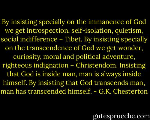 By insisting specially on the immanence of God we get introspection, self-isolation, quietism, social indifference – Tibet. By insisting specially on the transcendence of God we get wonder, curiosity, moral and political adventure, righteous indignation – Christendom. Insisting that God is inside man, man is always inside himself. By insisting that God transcends man, man has transcended himself. - G.K. Chesterton