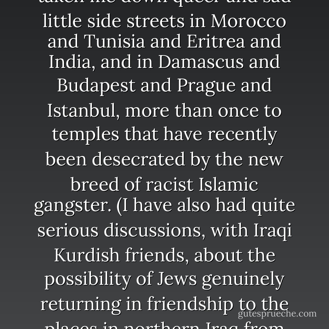 So I close this long reflection on what I hope is a not-too-quaveringly semi-Semitic note. When I am at home, I will only enter a synagogue for the <i>bar</i> or <i>bat mitzvah</i> of a friend's child, or in order to have a debate with the faithful. (When I was to be wed, I chose a rabbi named Robert Goldburg, an <a href="https://www.goodreads.com/author/show/9810.Einsteinian" title="Einsteinian" rel="nofollow noopener">Einsteinian</a> and a <a href="https://www.goodreads.com/author/show/947.Shakespearean" title="Shakespearean" rel="nofollow noopener">Shakespearean</a> and a <a href="https://www.goodreads.com/author/show/122092.Spinozist" title="Spinozist" rel="nofollow noopener">Spinozist</a>, who had married <a href="https://www.goodreads.com/author/show/8120.Arthur_Miller" title="Arthur Miller" rel="nofollow noopener">Arthur Miller</a> to <a href="https://www.goodreads.com/author/show/82952.Marilyn_Monroe" title="Marilyn Monroe" rel="nofollow noopener">Marilyn Monroe</a> and had a copy of Marilyn’s conversion certificate. He conducted the ceremony in <a href="https://www.goodreads.com/author/show/7422082.Victor" title="Victor" rel="nofollow noopener">Victor</a> and Annie Navasky's front room, with <a href="https://www.goodreads.com/author/show/23968.David_Rieff" title="David Rieff" rel="nofollow noopener">David Rieff</a> and <a href="https://www.goodreads.com/author/show/6434952.Steve_Wasserman" title="Steve Wasserman" rel="nofollow noopener">Steve Wasserman</a> as my best of men.) I wanted to do something to acknowledge, and to knit up, the broken continuity between me and my German-Polish forebears. When I am traveling, I will stop at the <i>shul</i> if it is in a country where Jews are under threat, or dying out, or were once persecuted. This has taken me down queer and sad little side streets in Morocco and Tunisia and Eritrea and India, and in Damascus and Budapest and Prague and Istanbul, more than once to temples that have recently been desecrated by the new breed of racist Islamic gangster. (I have also had quite serious discussions, with Iraqi Kurdish friends, about the possibility of Jews genuinely returning in friendship to the places in northern Iraq from which they were once expelled.) I hate the idea that the dispossession of one people should be held hostage to the victimhood of another, as it is in the Middle East and as it was in Eastern Europe. But I find myself somehow assuming that Jewishness and 'normality' are in some profound way noncompatible. The most gracious thing said to me when I discovered my family secret was by Martin, who after a long evening of ironic reflection said quite simply: 'Hitch, I find that I am a little envious of you.' I choose to think that this proved, once again, his appreciation for the nuances of risk, uncertainty, ambivalence, and ambiguity. These happen to be the very things that 'security' and 'normality,' rather like the fantasy of salvation, cannot purchase. - Christopher Hitchens