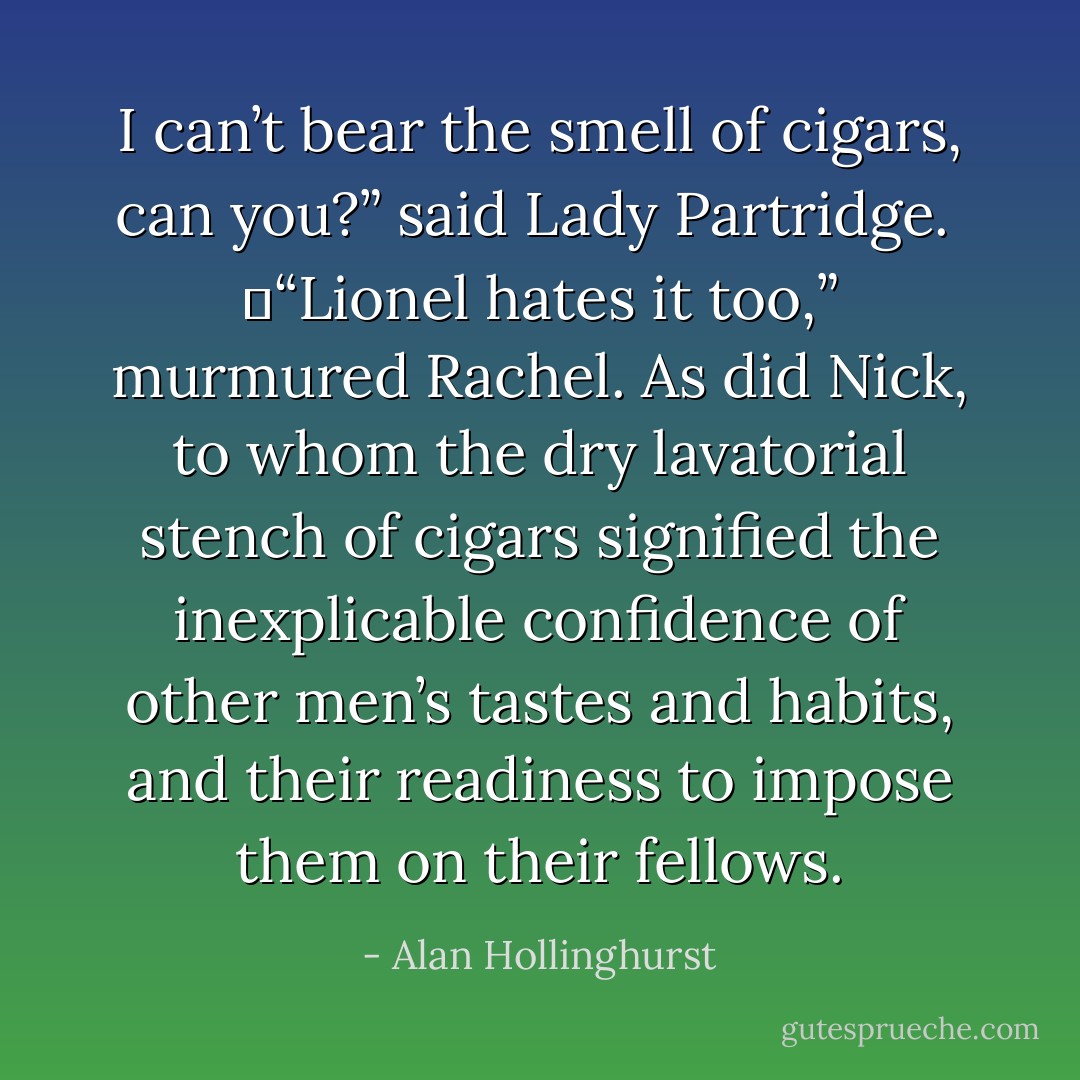 I can’t bear the smell of cigars, can you?” said Lady Partridge.<br /><br />	“Lionel hates it too,” murmured Rachel. As did Nick, to whom the dry lavatorial stench of cigars signified the inexplicable confidence of other men’s tastes and habits, and their readiness to impose them on their fellows. - Alan Hollinghurst