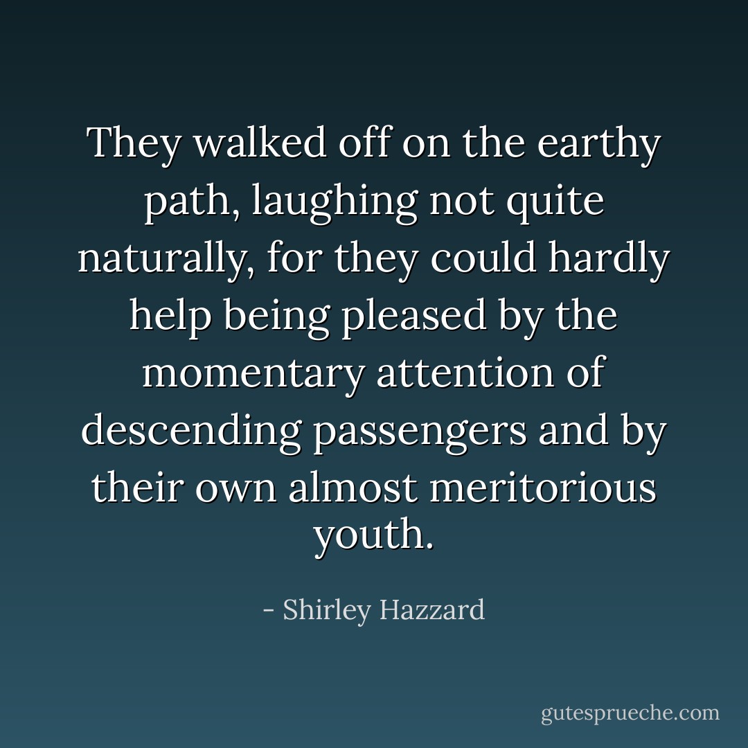 They walked off on the earthy path, laughing not quite naturally, for they could hardly help being pleased by the momentary attention of descending passengers and by their own almost meritorious youth. - Shirley Hazzard