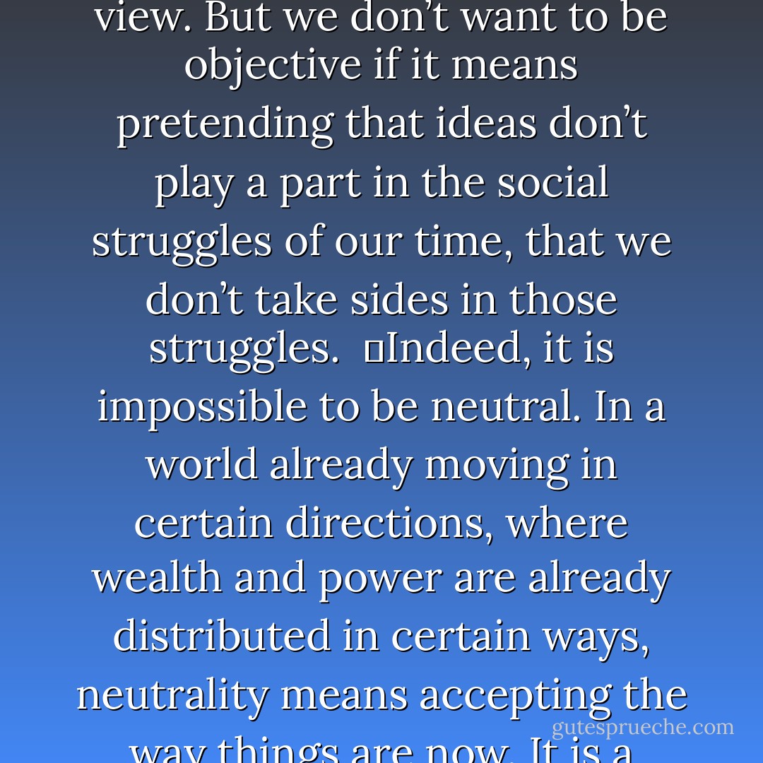 Why should we cherish “objectivity”, as if ideas were innocent, as if they don’t serve one interest or another? Surely, we want to be objective if that means telling the truth as we see it, not concealing information that may be embarrassing to our point of view. But we don’t want to be objective if it means pretending that ideas don’t play a part in the social struggles of our time, that we don’t take sides in those struggles.<br /><br />	Indeed, it is impossible to be neutral. In a world already moving in certain directions, where wealth and power are already distributed in certain ways, neutrality means accepting the way things are now. It is a world of clashing interests – war against peace, nationalism against internationalism, equality against greed, and democracy against elitism – and it seems to me both impossible and undesirable to be neutral in those conflicts. - Howard Zinn