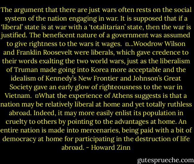 The argument that there are just wars often rests on the social system of the nation engaging in war. It is supposed that if a ‘liberal’ state is at war with a ‘totalitarian’ state, then the war is justified. The beneficent nature of a government was assumed to give rightness to the wars it wages.<br /><br />	...Woodrow Wilson and Franklin Roosevelt were liberals, which gave credence to their words exalting the two world wars, just as the liberalism of Truman made going into Korea more acceptable and the idealism of Kennedy’s New Frontier and Johnson’s Great Society gave an early glow of righteousness to the war in Vietnam.<br /><br />	What the experience of Athens suggests is that a nation may be relatively liberal at home and yet totally ruthless abroad. Indeed, it may more easily enlist its population in cruelty to others by pointing to the advantages at home. An entire nation is made into mercenaries, being paid with a bit of democracy at home for participating in the destruction of life abroad. - Howard Zinn