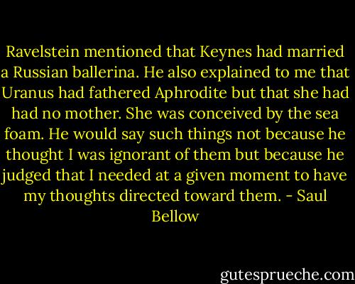 Ravelstein mentioned that Keynes had married a Russian ballerina. He also explained to me that Uranus had fathered Aphrodite but that she had had no mother. She was conceived by the sea foam. He would say such things not because he thought I was ignorant of them but because he judged that I needed at a given moment to have my thoughts directed toward them. - Saul Bellow