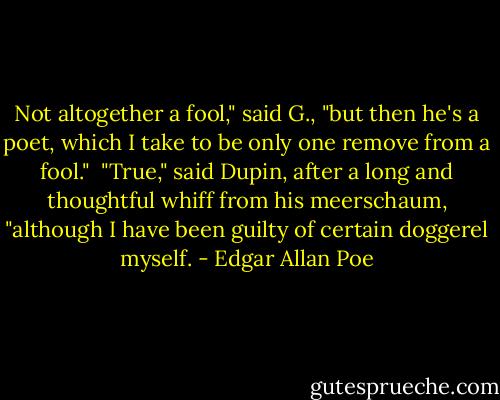 Not altogether a fool," said G., "but then he's a poet, which I take to be only one remove from a fool."<br /><br />"True," said Dupin, after a long and thoughtful whiff from his meerschaum, "although I have been guilty of certain doggerel myself. - Edgar Allan Poe