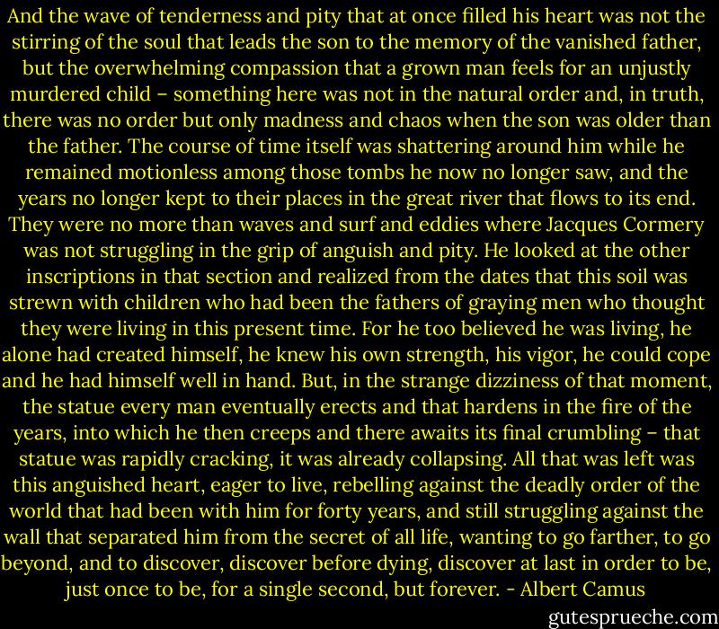 And the wave of tenderness and pity that at once filled his heart was not the stirring of the soul that leads the son to the memory of the vanished father, but the overwhelming compassion that a grown man feels for an unjustly murdered child – something here was not in the natural order and, in truth, there was no order but only madness and chaos when the son was older than the father. The course of time itself was shattering around him while he remained motionless among those tombs he now no longer saw, and the years no longer kept to their places in the great river that flows to its end. They were no more than waves and surf and eddies where Jacques Cormery was not struggling in the grip of anguish and pity. He looked at the other inscriptions in that section and realized from the dates that this soil was strewn with children who had been the fathers of graying men who thought they were living in this present time. For he too believed he was living, he alone had created himself, he knew his own strength, his vigor, he could cope and he had himself well in hand. But, in the strange dizziness of that moment, the statue every man eventually erects and that hardens in the fire of the years, into which he then creeps and there awaits its final crumbling – that statue was rapidly cracking, it was already collapsing. All that was left was this anguished heart, eager to live, rebelling against the deadly order of the world that had been with him for forty years, and still struggling against the wall that separated him from the secret of all life, wanting to go farther, to go beyond, and to discover, discover before dying, discover at last in order to be, just once to be, for a single second, but forever. - Albert Camus
