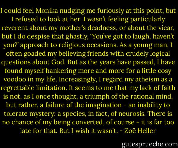 I could feel Monika nudging me furiously at this point, but I refused to look at her. I wasn’t feeling particularly reverent about my mother’s deadness, or about the vicar, but I do despise that ghastly, ‘You’ve got to laugh, haven’t you?’ approach to religious occasions. As a young man, I often goaded my believing friends with crudely logical questions about God. But as the years have passed, I have found myself hankering more and more for a little cosy voodoo in my life. Increasingly, I regard my atheism as a regrettable limitation. It seems to me that my lack of faith is not, as I once thought, a triumph of the rational mind, but rather, a failure of the imagination - an inability to tolerate mystery: a species, in fact, of neurosis. There is no chance of my being converted, of course - it is far too late for that. But I wish it wasn’t. - Zoë Heller