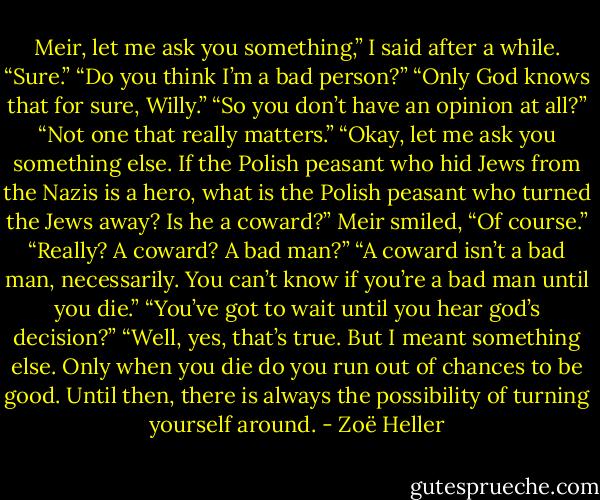 Meir, let me ask you something,” I said after a while.<br />“Sure.”<br />“Do you think I’m a bad person?”<br />“Only God knows that for sure, Willy.”<br />“So you don’t have an opinion at all?”<br />“Not one that really matters.”<br />“Okay, let me ask you something else. If the Polish peasant who hid Jews from the Nazis is a hero, what is the Polish peasant who turned the Jews away? Is he a coward?”<br />Meir smiled, “Of course.”<br />“Really? A coward? A bad man?”<br />“A coward isn’t a bad man, necessarily. You can’t know if you’re a bad man until you die.”<br />“You’ve got to wait until you hear god’s decision?”<br />“Well, yes, that’s true. But I meant something else. Only when you die do you run out of chances to be good. Until then, there is always the possibility of turning yourself around. - Zoë Heller