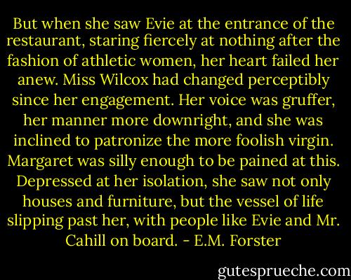 But when she saw Evie at the entrance of the restaurant, staring fiercely at nothing after the fashion of athletic women, her heart failed her anew. Miss Wilcox had changed perceptibly since her engagement. Her voice was gruffer, her manner more downright, and she was inclined to patronize the more foolish virgin. Margaret was silly enough to be pained at this. Depressed at her isolation, she saw not only houses and furniture, but the vessel of life slipping past her, with people like Evie and Mr. Cahill on board. - E.M. Forster