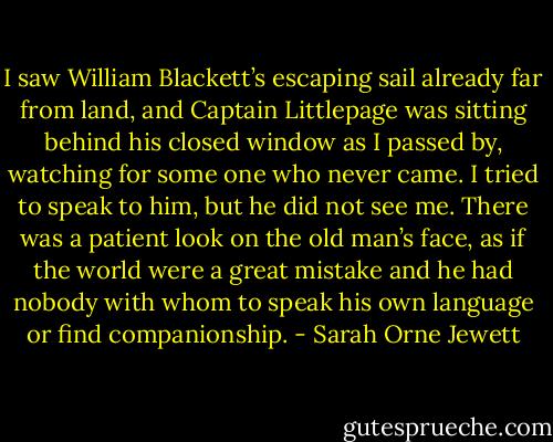 I saw William Blackett’s escaping sail already far from land, and Captain Littlepage was sitting behind his closed window as I passed by, watching for some one who never came. I tried to speak to him, but he did not see me. There was a patient look on the old man’s face, as if the world were a great mistake and he had nobody with whom to speak his own language or find companionship. - Sarah Orne Jewett
