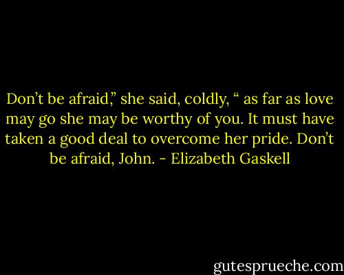 Don’t be afraid,” she said, coldly, “ as far as love may go she may be worthy of you. It must have taken a good deal to overcome her pride. Don’t be afraid, John. - Elizabeth Gaskell