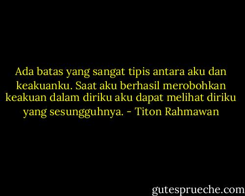 Ada batas yang sangat tipis antara aku dan keakuanku. Saat aku berhasil merobohkan keakuan dalam diriku aku dapat melihat diriku yang sesungguhnya. - Titon Rahmawan