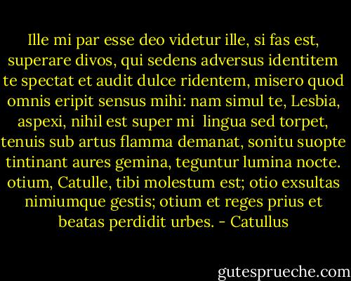 Ille mi par esse deo videtur<br />ille, si fas est, superare divos,<br />qui sedens adversus identitem te<br />spectat et audit<br />dulce ridentem, misero quod omnis<br />eripit sensus mihi: nam simul te,<br />Lesbia, aspexi, nihil est super mi<br /><br />lingua sed torpet, tenuis sub artus<br />flamma demanat, sonitu suopte<br />tintinant aures gemina, teguntur<br />lumina nocte.<br />otium, Catulle, tibi molestum est;<br />otio exsultas nimiumque gestis;<br />otium et reges prius et beatas<br />perdidit urbes. - Catullus
