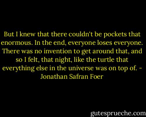 But I knew that there couldn't be pockets that enormous. In the end, everyone loses everyone. There was no invention to get around that, and so I felt, that night, like the turtle that everything else in the universe was on top of. - Jonathan Safran Foer