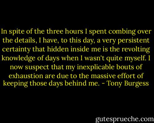 In spite of the three hours I spent combing over the details, I have, to this day, a very persistent certainty that hidden inside me is the revolting knowledge of days when I wasn't quite myself. I now suspect that my inexplicable bouts of exhaustion are due to the massive effort of keeping those days behind me. - Tony Burgess