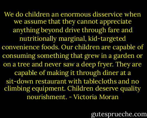 We do children an enormous disservice when we assume that they cannot appreciate anything beyond drive through fare and nutritionally marginal, kid-targeted convenience foods. Our children are capable of consuming something that grew in a garden or on a tree and never saw a deep fryer. They are capable of making it through diner at a sit-down restaurant with tablecloths and no climbing equipment. Children deserve quality nourishment. - Victoria Moran