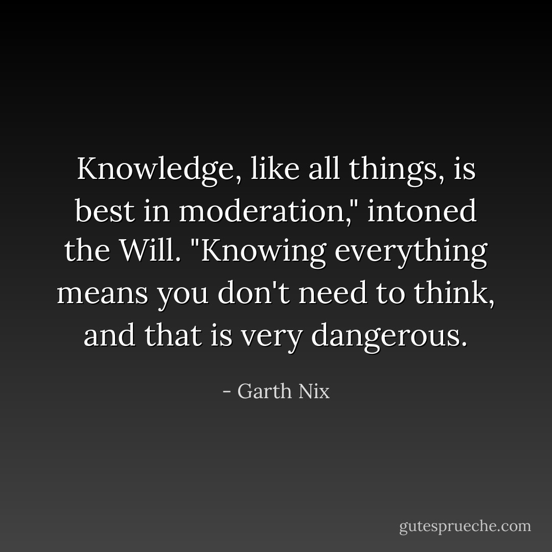 Knowledge, like all things, is best in moderation," intoned the Will. "Knowing everything means you don't need to think, and that is very dangerous. - Garth Nix