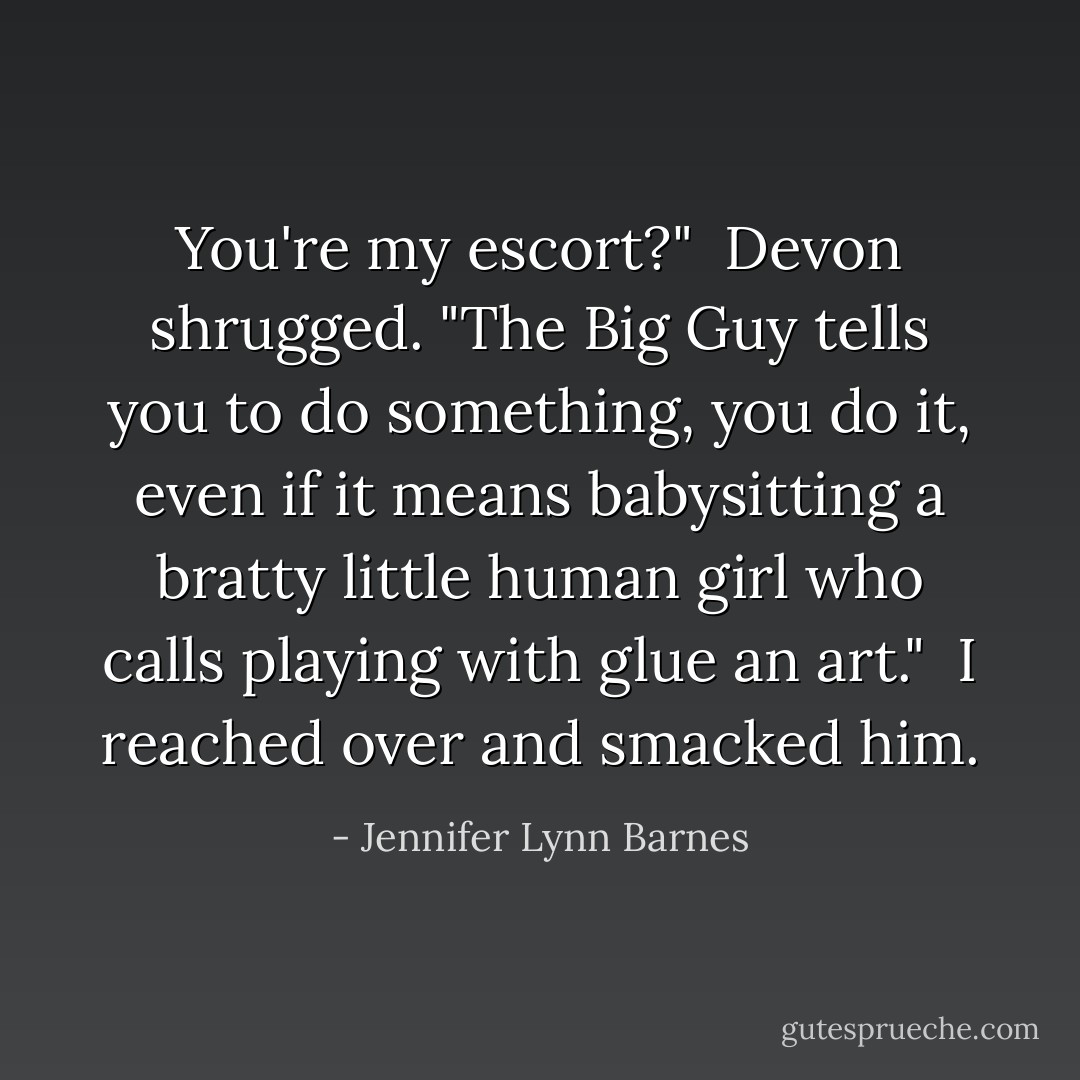 You're my escort?"<br /><br />Devon shrugged. "The Big Guy tells you to do something, you do it, even if it means babysitting a bratty little human girl who calls playing with glue an art."<br /><br />I reached over and smacked him. - Jennifer Lynn Barnes