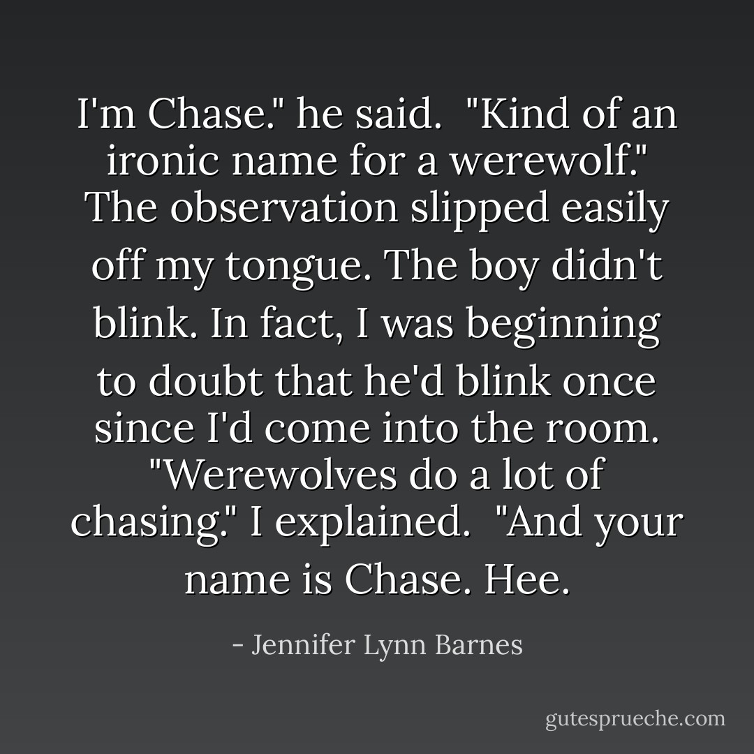 I'm Chase." he said.<br /><br />"Kind of an ironic name for a werewolf." The observation slipped easily off my tongue. The boy didn't blink. In fact, I was beginning to doubt that he'd blink once since I'd come into the room. "Werewolves do a lot of chasing." I explained.<br /><br />"And your name is Chase. Hee. - Jennifer Lynn Barnes