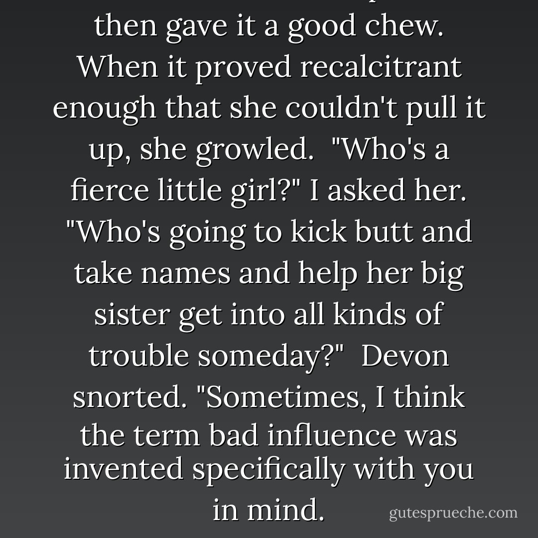 Katie nosed at the carpet and then gave it a good chew. When it proved recalcitrant enough that she couldn't pull it up, she growled.<br /><br />"Who's a fierce little girl?" I asked her. "Who's going to kick butt and take names and help her big sister get into all kinds of trouble someday?"<br /><br />Devon snorted. "Sometimes, I think the term bad influence was invented specifically with you in mind. - Jennifer Lynn Barnes