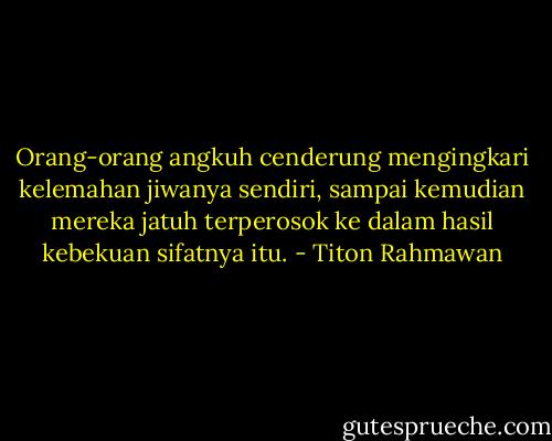 Orang-orang angkuh cenderung mengingkari kelemahan jiwanya sendiri, sampai kemudian mereka jatuh terperosok ke dalam hasil kebekuan sifatnya itu. - Titon Rahmawan