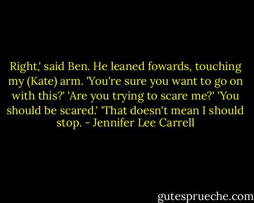 Right,' said Ben. He leaned fowards, touching my (Kate) arm. 'You're sure you want to go on with this?'<br />'Are you trying to scare me?'<br />'You should be scared.'<br />'That doesn't mean I should stop. - Jennifer Lee Carrell