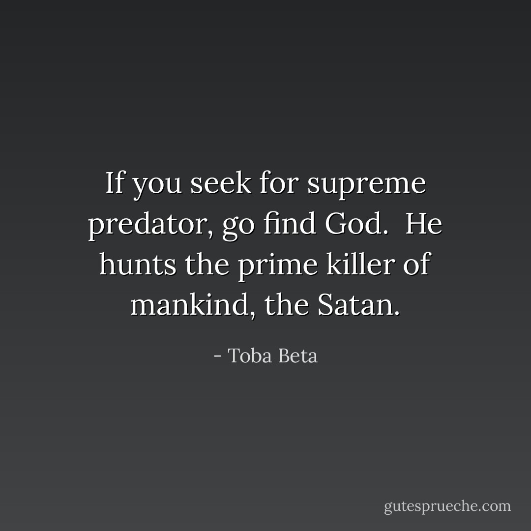 If you seek for supreme predator, go find God. <br />He hunts the prime killer of mankind, the Satan. - Toba Beta