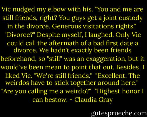 Vic nudged my elbow with his. "You and me are still friends, right? You guys get a joint custody in the divorce. Generous visitations rights."<br /><br />"Divorce?" Despite myself, I laughed. Only Vic could call the aftermath of a bad first date a divorce. We hadn't exactly been friends beforehand, so "still" was an exaggeration, but it would've been mean to point that out. Besides, I liked Vic. "We're still friends."<br /><br />"Excellent. The weirdos have to stick together around here."<br /><br />"Are you calling me a weirdo?"<br /><br />"Highest honor I can bestow. - Claudia Gray
