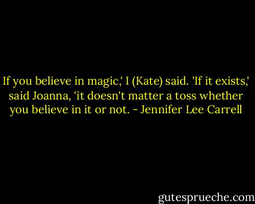 If you believe in magic,' I (Kate) said.<br />'If it exists,' said Joanna, 'it doesn't matter a toss whether you believe in it or not. - Jennifer Lee Carrell