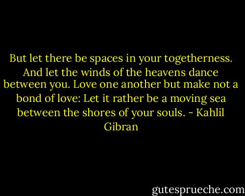 But let there be spaces in your togetherness.<br />And let the winds of the heavens dance between you.<br />Love one another but make not a bond of love:<br />Let it rather be a moving sea between the shores of your souls. - Kahlil Gibran