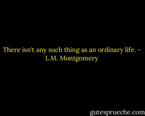 There isn't any such thing as an ordinary life. - L.M. Montgomery