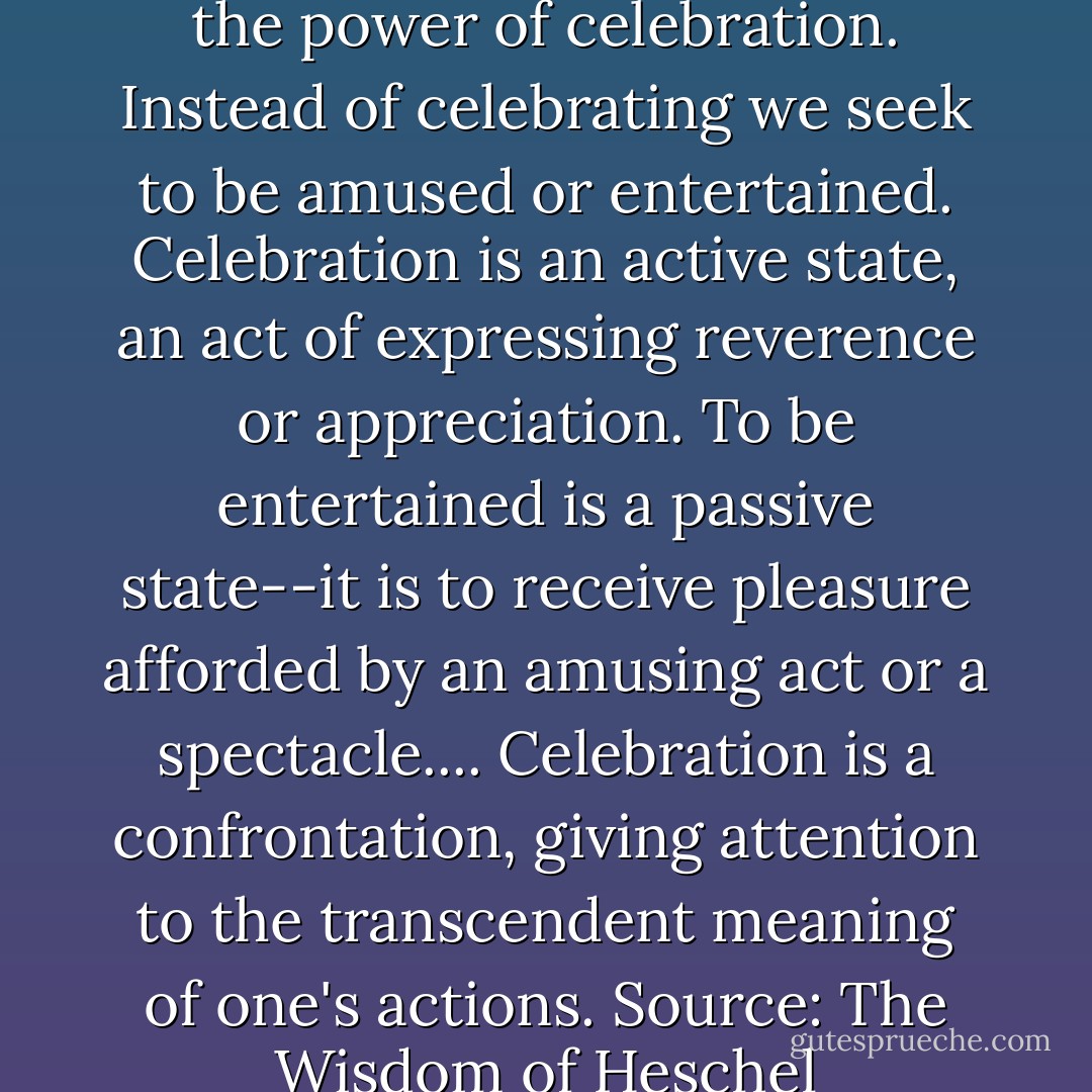 People of our time are losing the power of celebration. Instead of celebrating we seek to be amused or entertained. Celebration is an active state, an act of expressing reverence or appreciation. To be entertained is a passive state--it is to receive pleasure afforded by an amusing act or a spectacle.... Celebration is a confrontation, giving attention to the transcendent meaning of one's actions.<br />Source: The Wisdom of Heschel - Abraham Joshua Heschel