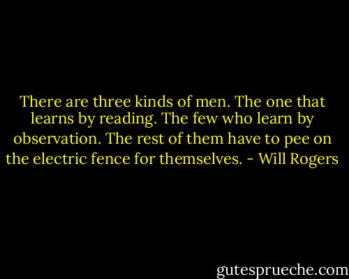 There are three kinds of men. The one that learns by reading. The few who learn by observation. The rest of them have to pee on the electric fence for themselves. - Will Rogers
