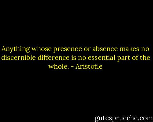 Anything whose presence or absence makes no discernible difference is no essential part of the whole. - Aristotle