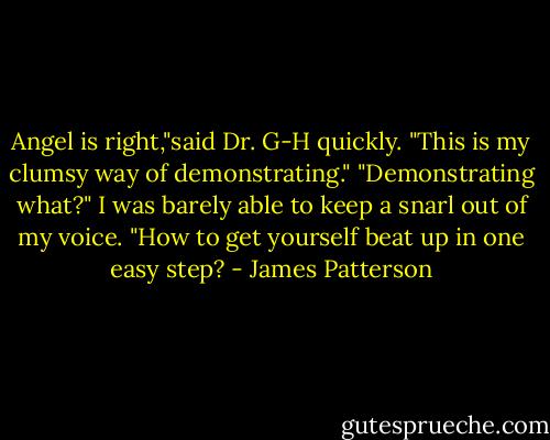 Angel is right,"said Dr. G-H quickly. "This is my clumsy way of demonstrating."<br />"Demonstrating what?" I was barely able to keep a snarl out of my voice. "How to get yourself beat up in one easy step? - James Patterson