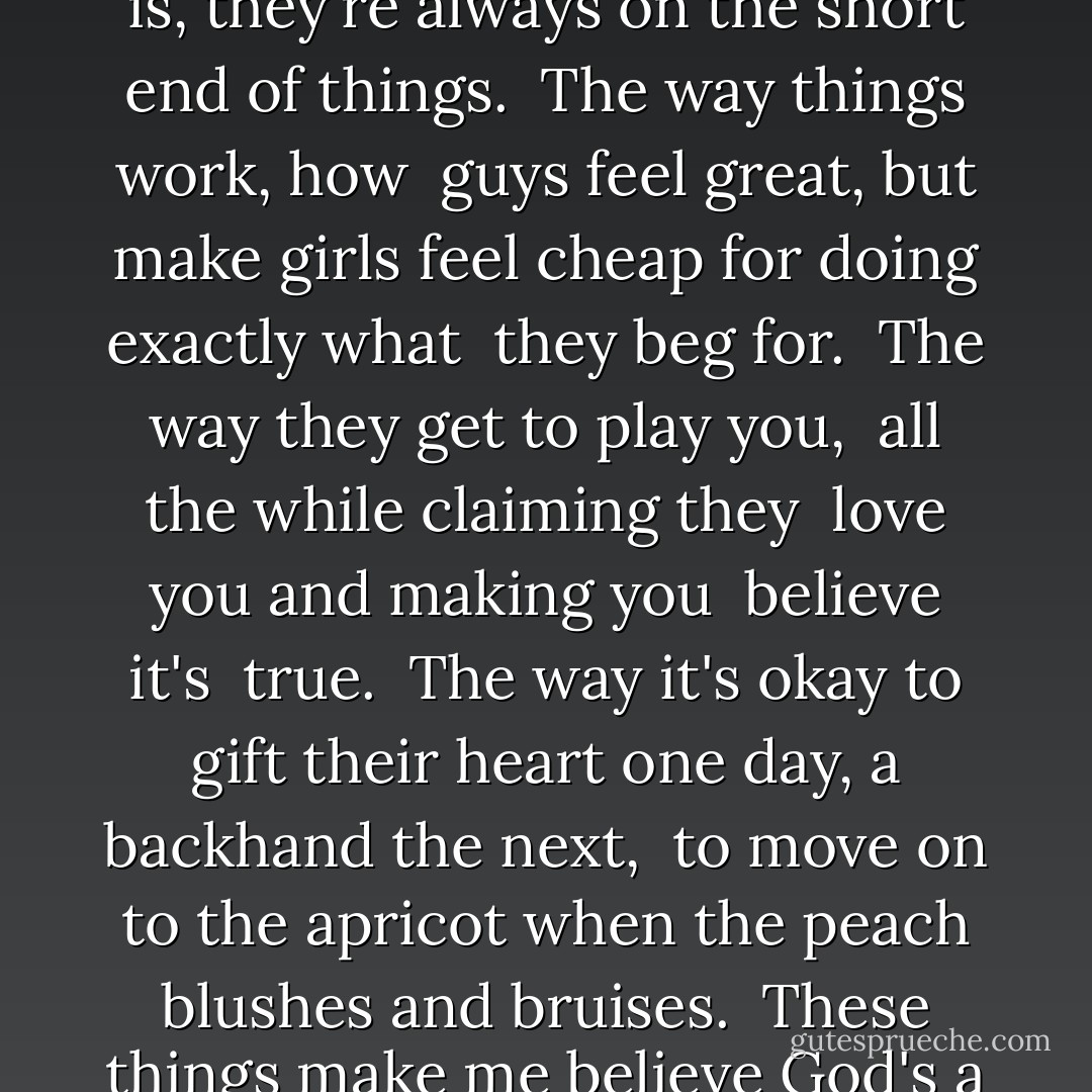 Girls get screwed.<br />Not that kind of screwed, what I mean is, they're always on the short end of things.<br /><br />The way things work, how <br />guys feel great, but make girls feel<br />cheap for doing<br />exactly what <br />they beg for.<br /><br />The way they get to play you, <br />all the while claiming they <br />love you and making you <br />believe it's <br />true.<br /><br />The way it's okay to gift their heart one day, a backhand the next, <br />to move on to the apricot<br />when the peach blushes and bruises.<br /><br />These things make me believe God's a man after all. - Ellen Hopkins