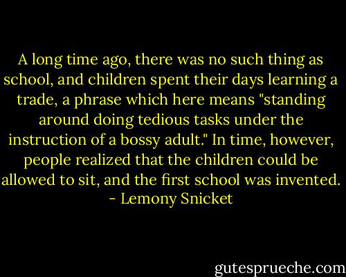 A long time ago, there was no such thing as school, and children spent their days learning a trade, a phrase which here means "standing around doing tedious tasks under the instruction of a bossy adult." In time, however, people realized that the children could be allowed to sit, and the first school was invented. - Lemony Snicket