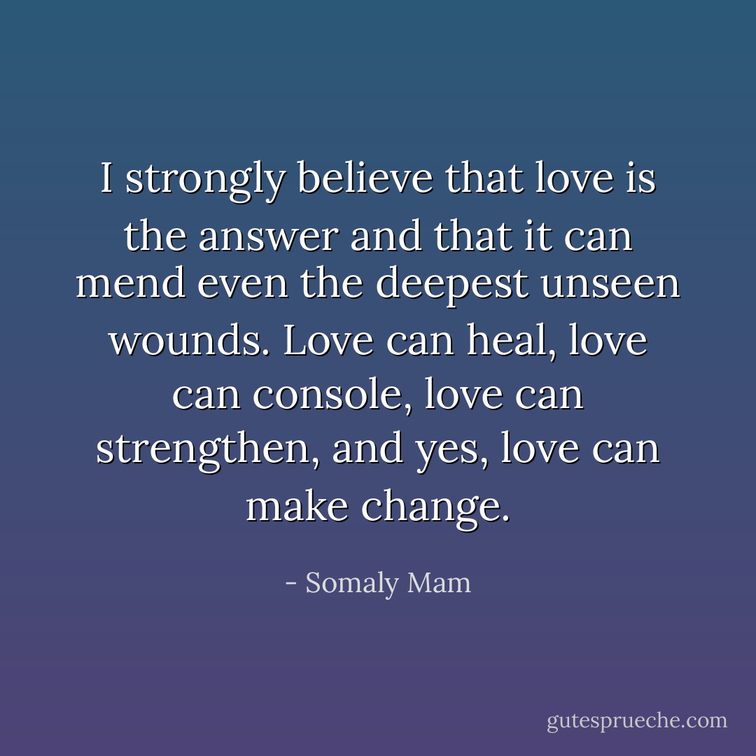 I strongly believe that love is the answer and that it can mend even the deepest unseen wounds. Love can heal, love can console, love can strengthen, and yes, love can make change. - Somaly Mam
