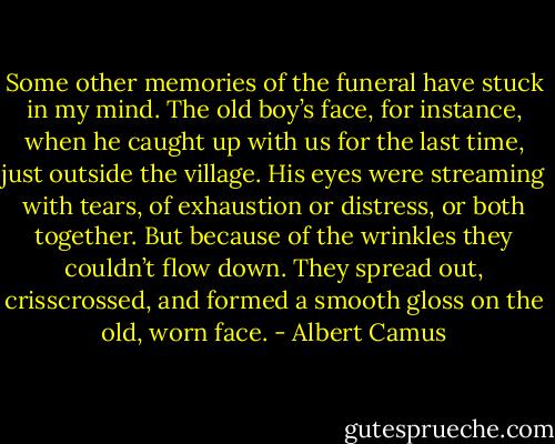 Some other memories of the funeral have stuck in my mind. The old boy’s face, for instance, when he caught up with us for the last time, just outside the village. His eyes were streaming with tears, of exhaustion or distress, or both together. But because of the wrinkles they couldn’t flow down. They spread out, crisscrossed, and formed a smooth gloss on the old, worn face. - Albert Camus