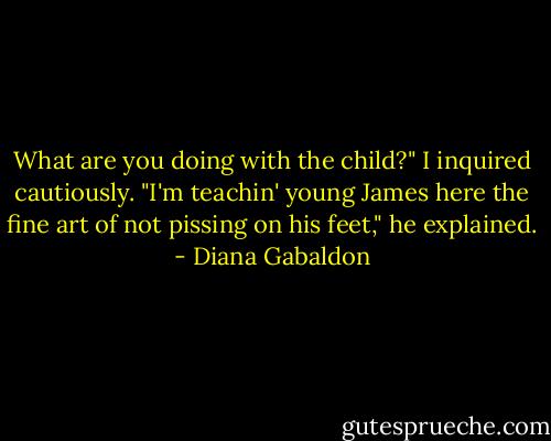 What are you doing with the child?" I inquired cautiously.<br />"I'm teachin' young James here the fine art of not pissing on his feet," he explained. - Diana Gabaldon