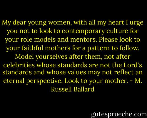 My dear young women, with all my heart I urge you not to look to contemporary culture for your role models and mentors. Please look to your faithful mothers for a pattern to follow. Model yourselves after them, not after celebrities whose standards are not the Lord's standards and whose values may not reflect an eternal perspective. Look to your mother. - M. Russell Ballard