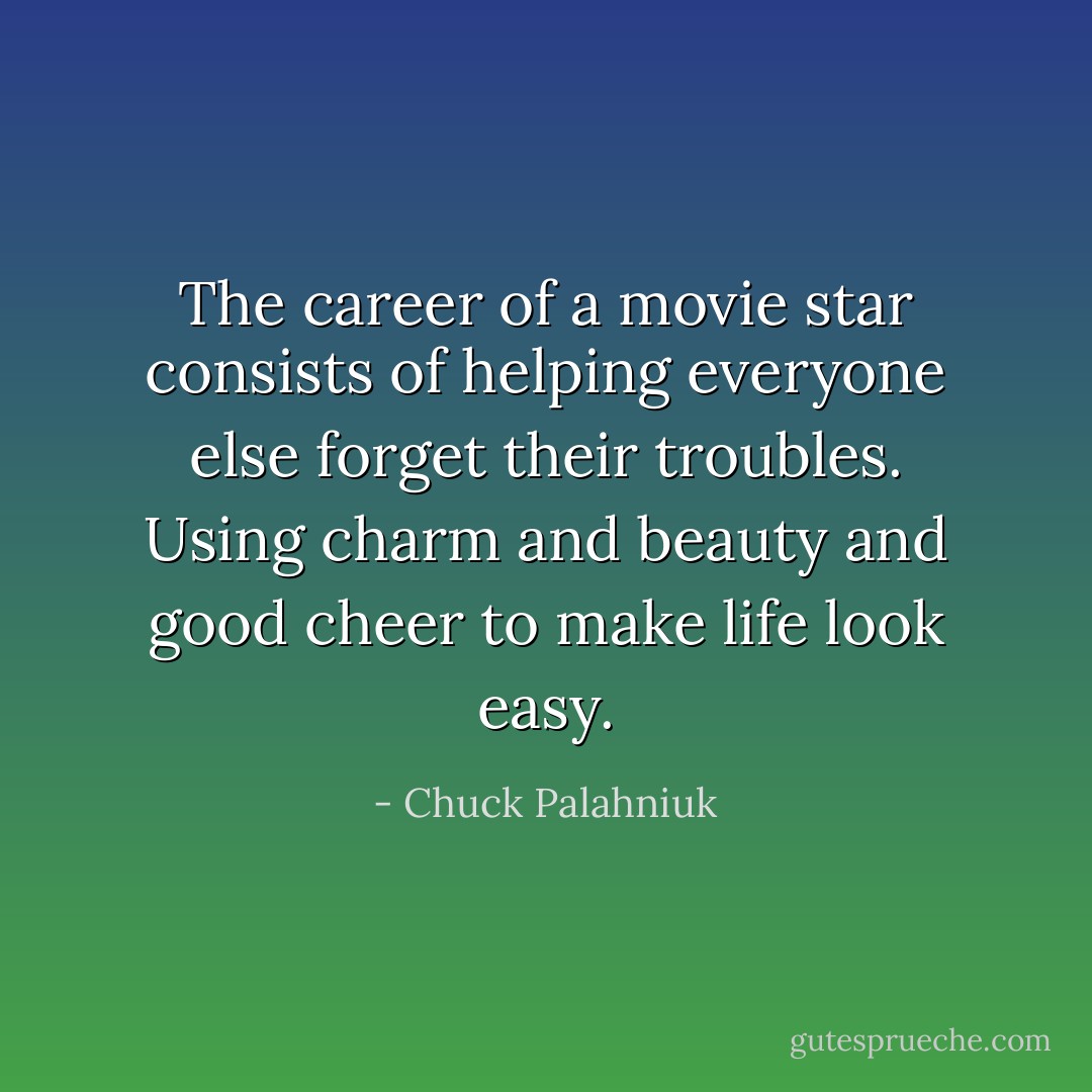 The career of a movie star consists of helping everyone else forget their troubles. Using charm and beauty and good cheer to make life look easy. - Chuck Palahniuk