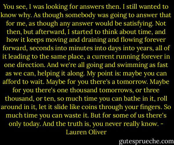 You see, I was looking for answers then. I still wanted to know why. As though somebody was going to answer that for me, as though any answer would be satisfying.<br />Not then, but afterward, I started to think about time, and how it keeps moving and draining and flowing forever forward, seconds into minutes into days into years, all of it leading to the same place, a current running forever in one direction. And we're all going and swimming as fast as we can, helping it along.<br />My point is: maybe you can afford to wait. Maybe for you there's a tomorrow. Maybe for you there's one thousand tomorrows, or three thousand, or ten, so much time you can bathe in it, roll around in it, let it slide like coins through your fingers. So much time you can waste it.<br />But for some of us there's only today. And the truth is, you never really know. - Lauren Oliver