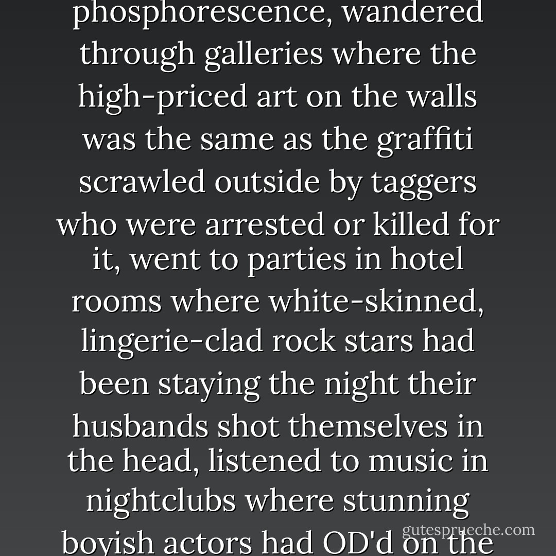 She went out in the city with its lights like a radioactive phosphorescence, wandered through galleries where the high-priced art on the walls was the same as the graffiti scrawled outside by taggers who were arrested or killed for it, went to parties in hotel rooms where white-skinned, lingerie-clad rock stars had been staying the night their husbands shot themselves in the head, listened to music in nightclubs where stunning boyish actors had OD'd on the pavement. - Francesca Lia Block