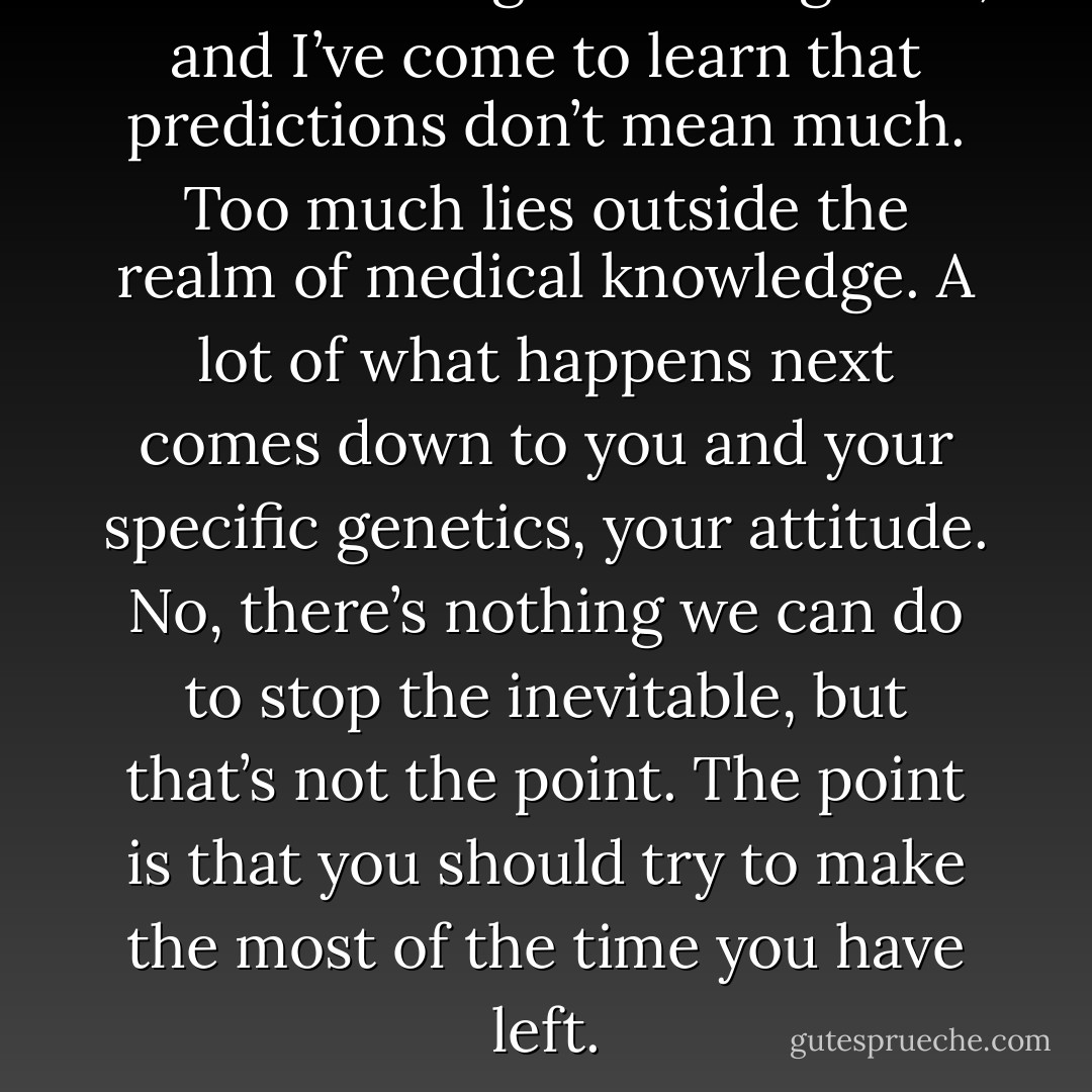 I’ve been doing this a long time, and I’ve come to learn that predictions don’t mean much. Too much lies outside the realm of medical knowledge. A lot of what happens next comes down to you and your specific genetics, your attitude. No, there’s nothing we can do to stop the inevitable, but that’s not the point. The point is that you should try to make the most of the time you have left. - Nicholas Sparks