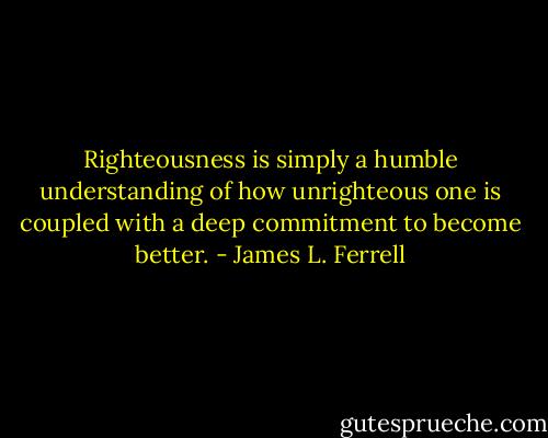 Righteousness is simply a humble understanding of how unrighteous one is coupled with a deep commitment to become better. - James L. Ferrell