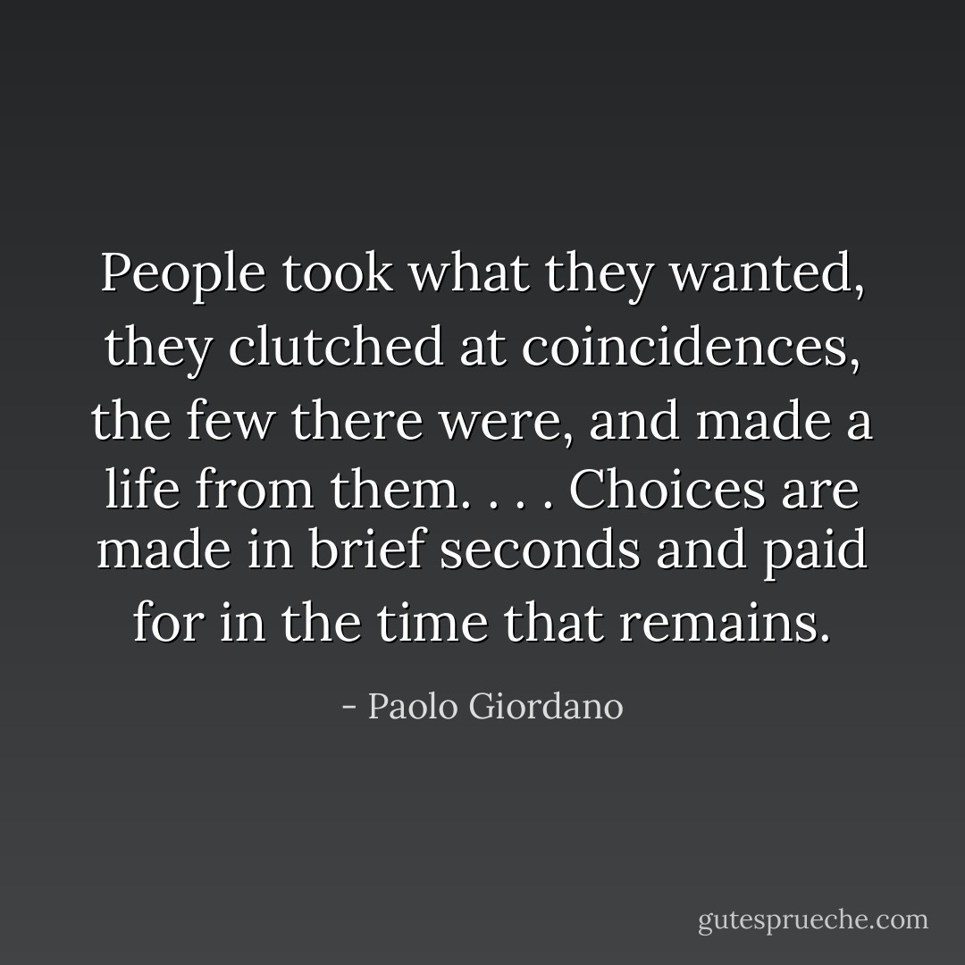 People took what they wanted, they clutched at coincidences, the few there were, and made a life from them. . . . Choices are made in brief seconds and paid for in the time that remains. - Paolo Giordano