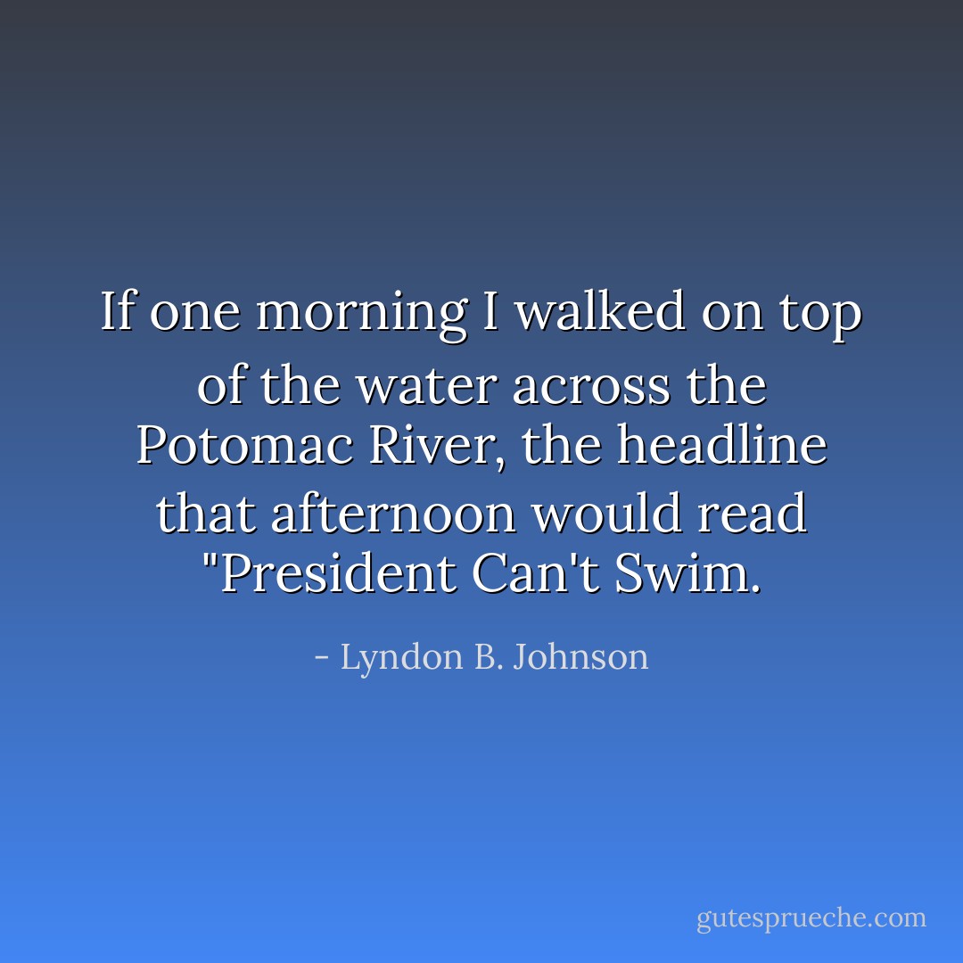 If one morning I walked on top of the water across the Potomac River, the headline that afternoon would read "President Can't Swim. - Lyndon B. Johnson
